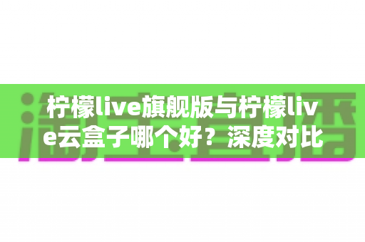 柠檬live旗舰版与柠檬live云盒子哪个好？深度对比测评帮你一步选对不踩坑