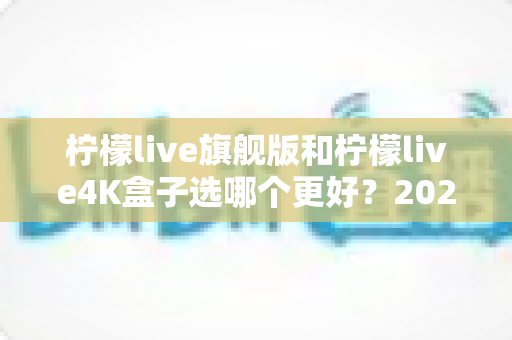 柠檬live旗舰版和柠檬live4K盒子选哪个更好？2025年最全选购指南帮你一次搞懂