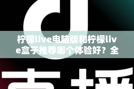 柠檬live电脑版和柠檬live盒子推荐哪个体验好？全方位深度对比与选购指南