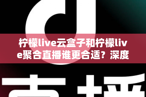 柠檬live云盒子和柠檬live聚合直播谁更合适？深度对比帮你选出最佳观影方案