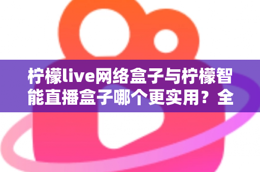 柠檬live网络盒子与柠檬智能直播盒子哪个更实用？全面对比评测帮你选对不选贵
