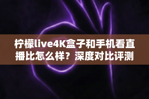 柠檬live4K盒子和手机看直播比怎么样？深度对比评测帮你选对观影方式