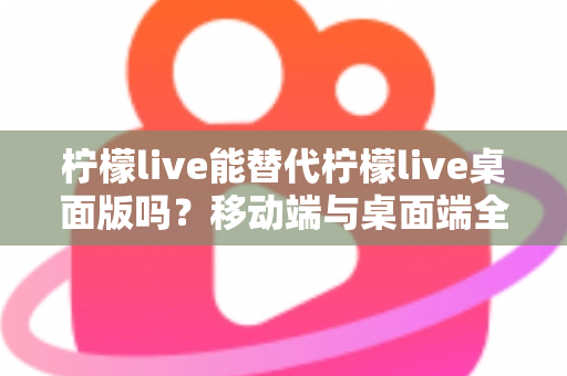柠檬live能替代柠檬live桌面版吗？移动端与桌面端全方位对比解析与选购指南