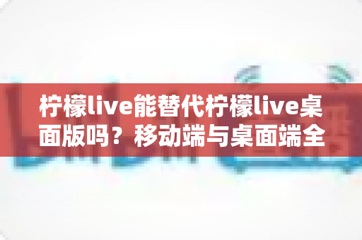 柠檬live能替代柠檬live桌面版吗？移动端与桌面端全方位对比解析与选购指南