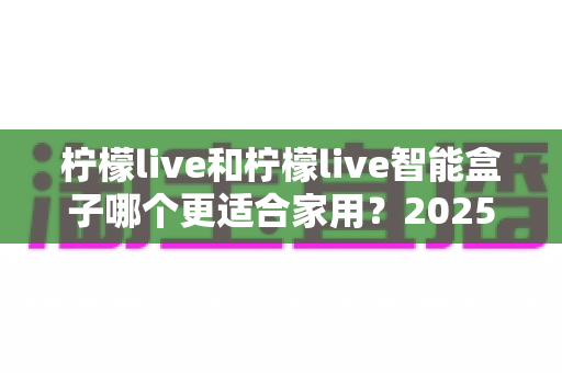柠檬live和柠檬live智能盒子哪个更适合家用？2025年家庭用户深度选购指南