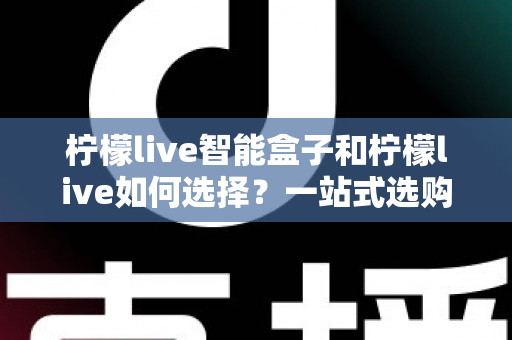 柠檬live智能盒子和柠檬live如何选择？一站式选购指南帮你轻松做决定
