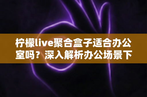 柠檬live聚合盒子适合办公室吗？深入解析办公场景下的实用性与选购指南