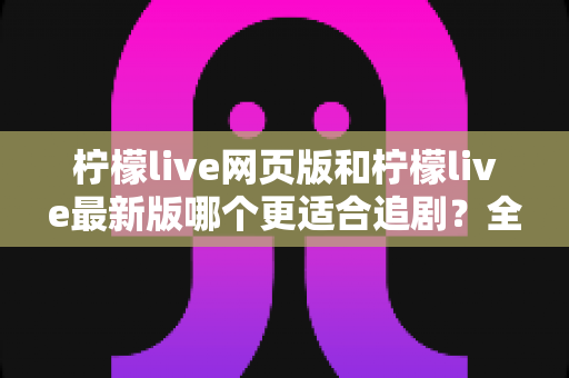 柠檬live网页版和柠檬live最新版哪个更适合追剧？全方位对比助你找到最佳观影方案