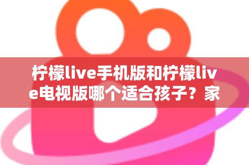 柠檬live手机版和柠檬live电视版哪个适合孩子?家长必读的全面对比与选择指南 柠檬live手机版和柠檬live电视版哪个适合孩子?家长必读的全面对比与选择指南