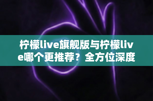 柠檬live旗舰版与柠檬live哪个更推荐？全方位深度对比解析，帮你找到最适合自己的直播体验