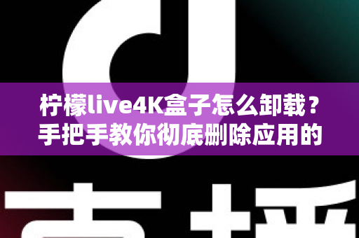 柠檬live4K盒子怎么卸载？手把手教你彻底删除应用的超详细教程