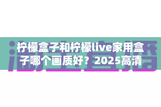 柠檬盒子和柠檬live家用盒子哪个画质好？2025高清电视盒子画质深度对比与选购指南