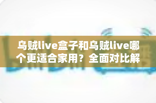 乌贼live盒子和乌贼live哪个更适合家用？全面对比解析，帮你找到理想的家庭观影方案