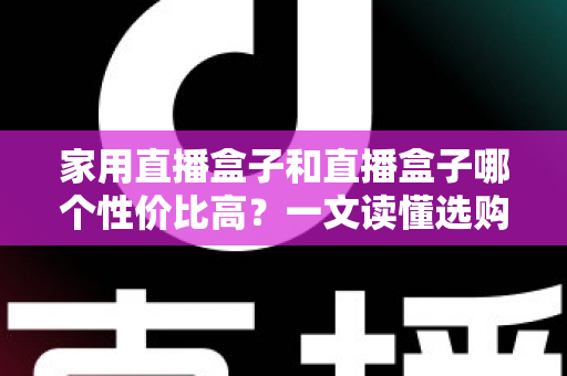 家用直播盒子和直播盒子哪个性价比高？一文读懂选购核心，帮你花对每一分钱