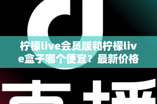 柠檬live会员版和柠檬live盒子哪个便宜？最新价格对比与省钱选购全指南