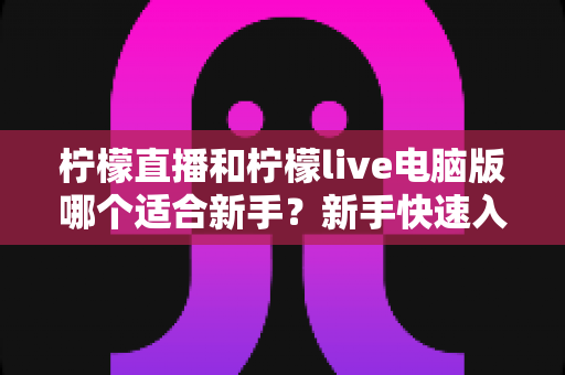 柠檬直播和柠檬live电脑版哪个适合新手？新手快速入门双端选择全指南