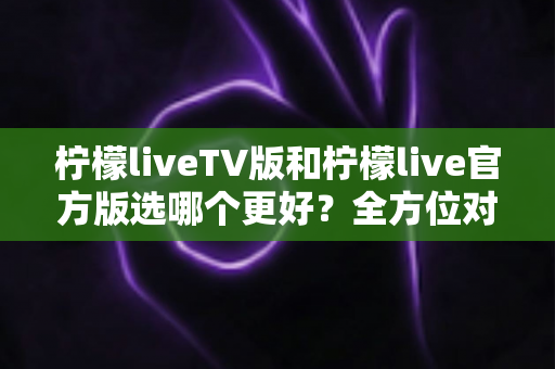 柠檬liveTV版和柠檬live官方版选哪个更好？全方位对比分析与选购指南