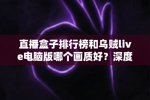 直播盒子排行榜和乌贼live电脑版哪个画质好？深度对比分析助你找到最佳观影体验
