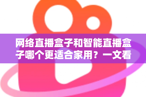网络直播盒子和智能直播盒子哪个更适合家用？一文看懂家庭选购全攻略