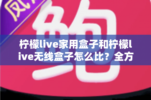 柠檬live家用盒子和柠檬live无线盒子怎么比?全方位选购对比指南,帮你一次看懂两大热门电视盒子 柠檬live家用盒子和柠檬live无线盒子怎么比?全方位选购对比指南,帮你一次看懂两大热门电视盒子