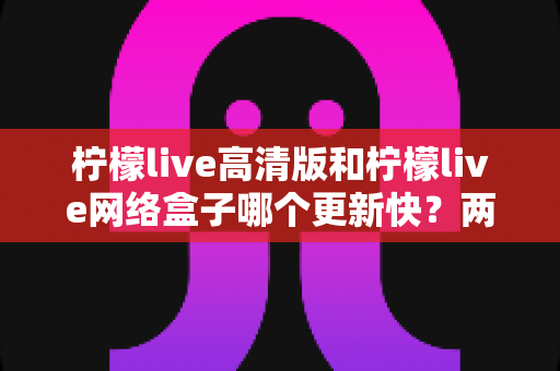 柠檬live高清版和柠檬live网络盒子哪个更新快？两大版本更新速度深度对比与选择指南