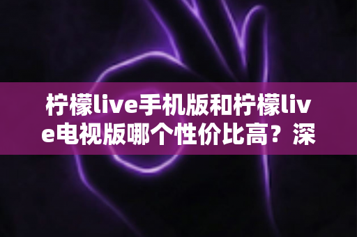 柠檬live手机版和柠檬live电视版哪个性价比高?深度对比分析与选购全指南 柠檬live手机版和柠檬live电视版哪个性价比高?深度对比分析与选购全指南