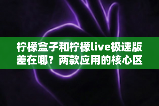 柠檬盒子和柠檬live极速版差在哪？两款应用的核心区别与选择指南全解析