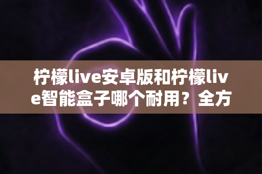 柠檬live安卓版和柠檬live智能盒子哪个耐用?全方位对比分析与选购指南 柠檬live安卓版和柠檬live智能盒子哪个耐用?全方位对比分析与选购指南