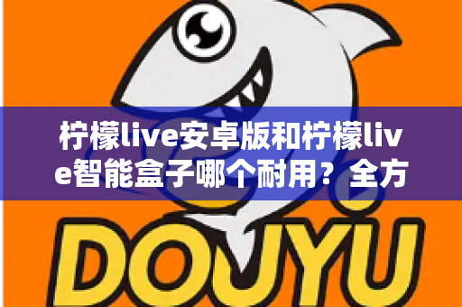 柠檬live安卓版和柠檬live智能盒子哪个耐用?全方位对比分析与选购指南 柠檬live安卓版和柠檬live智能盒子哪个耐用?全方位对比分析与选购指南