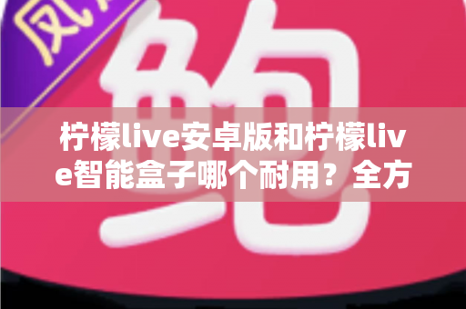 柠檬live安卓版和柠檬live智能盒子哪个耐用？全方位对比分析与选购指南