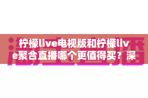 柠檬live电视版和柠檬live聚合直播哪个更值得买？深度对比测评帮你一次选对