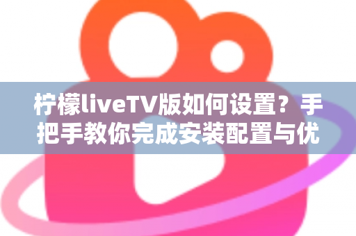 柠檬liveTV版如何设置？手把手教你完成安装配置与优化调整