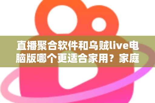 直播聚合软件和乌贼live电脑版哪个更适合家用？家庭大屏观影方案深度对比与实用选购指南