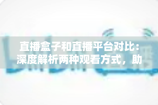 直播盒子和直播平台对比：深度解析两种观看方式，助你找到最适合的追剧神器