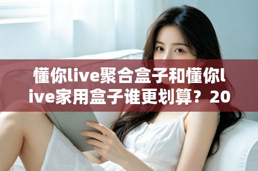 懂你live聚合盒子和懂你live家用盒子谁更划算？2025最新选购指南与深度对比分析