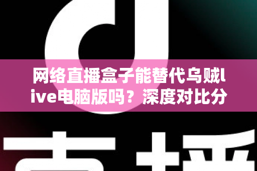 网络直播盒子能替代乌贼live电脑版吗?深度对比分析与选购指南全解析 网络直播盒子能替代乌贼live电脑版吗?深度对比分析与选购指南全解析