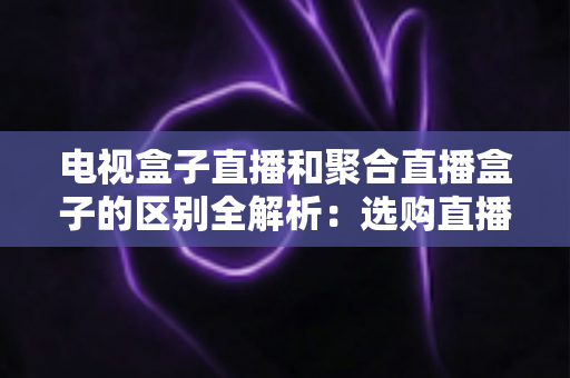 电视盒子直播和聚合直播盒子的区别全解析：选购直播设备必读指南