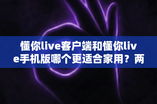 懂你live客户端和懂你live手机版哪个更适合家用？两大版本全面对比，帮你找到最佳家庭娱乐方案