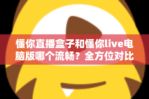 懂你直播盒子和懂你live电脑版哪个流畅？全方位对比评测与优化指南