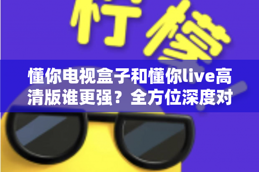懂你电视盒子和懂你live高清版谁更强？全方位深度对比，帮你选对大屏观影方案