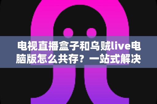 电视直播盒子和乌贼live电脑版怎么共存？一站式解决网络卡顿、设备冲突与使用难题的完整指南