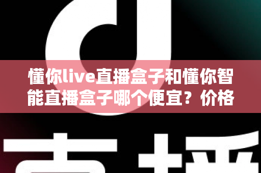 懂你live直播盒子和懂你智能直播盒子哪个便宜？价格与性价比深度对比全解析