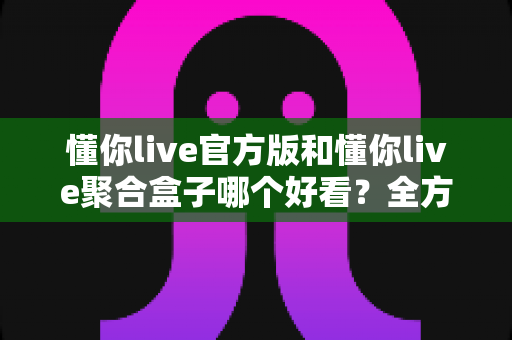 懂你live官方版和懂你live聚合盒子哪个好看？全方位深度对比评测，帮你选对观影利器