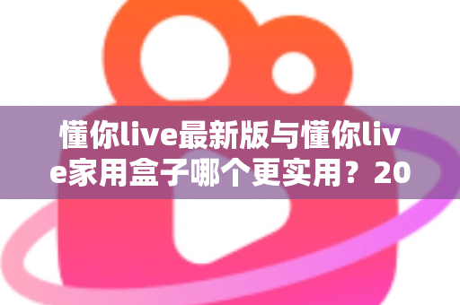 懂你live最新版与懂你live家用盒子哪个更实用?2025年深度对比选购指南全解析 懂你live最新版与懂你live家用盒子哪个更实用?2025年深度对比选购指南全解析