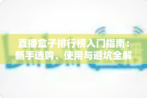 直播盒子排行榜入门指南:新手选购、使用与避坑全解析 直播盒子排行榜入门指南:新手选购、使用与避坑全解析
