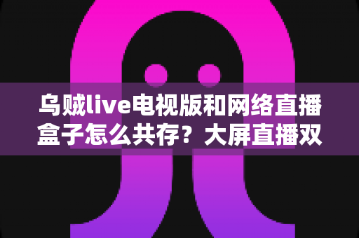 乌贼live电视版和网络直播盒子怎么共存？大屏直播双端并存的完整实用指南