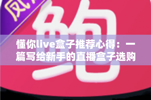 懂你live盒子推荐心得：一篇写给新手的直播盒子选购指南与真实使用体验分享