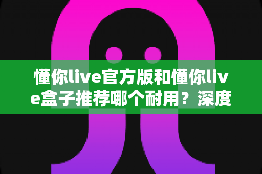 懂你live官方版和懂你live盒子推荐哪个耐用？深度实测对比，看完再买不后悔