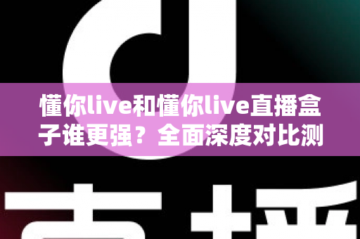 懂你live和懂你live直播盒子谁更强?全面深度对比测评,看完这篇不再纠结 懂你live和懂你live直播盒子谁更强?全面深度对比测评,看完这篇不再纠结