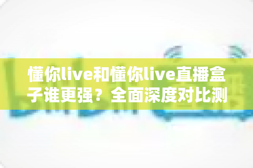 懂你live和懂你live直播盒子谁更强？全面深度对比测评，看完这篇不再纠结